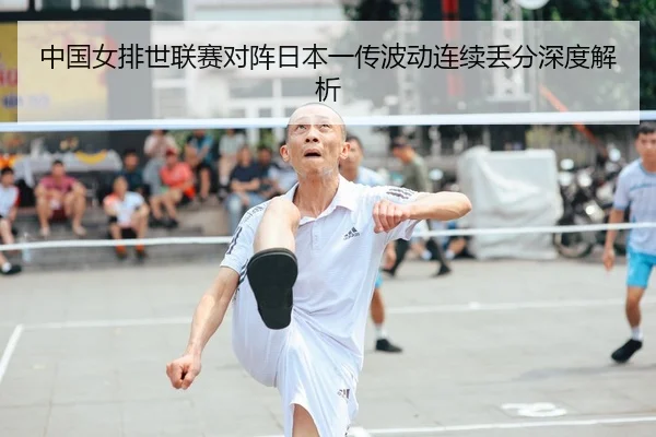 中国女排世联赛对阵日本一传波动连续丢分深度解析