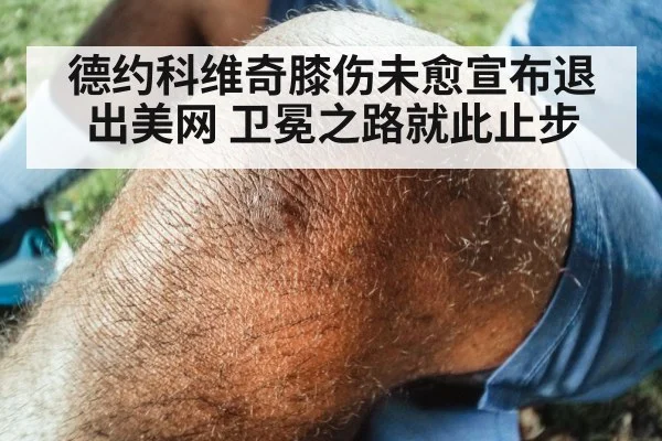 德约科维奇膝伤未愈宣布退出美网 卫冕之路就此止步